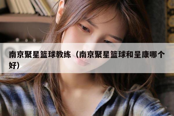 南京聚星篮球教练（南京聚星篮球和呈康哪个好）