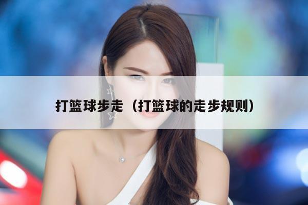 打篮球步走（打篮球的走步规则）