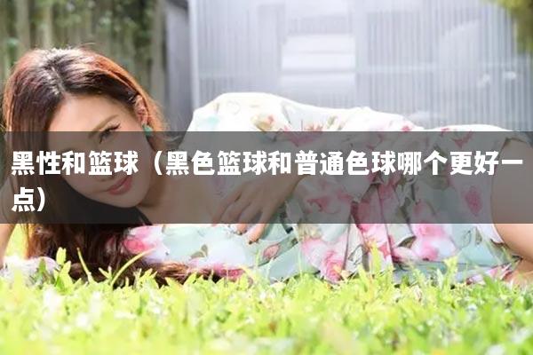 黑性和篮球（黑色篮球和普通色球哪个更好一点）