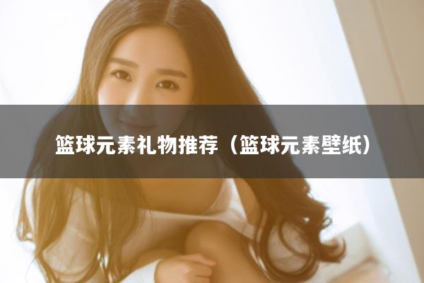 篮球元素礼物推荐（篮球元素壁纸）