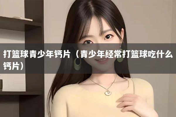 打篮球青少年钙片（青少年经常打篮球吃什么钙片）