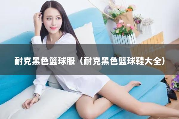 耐克黑色篮球服(耐克黑色篮球鞋大全)